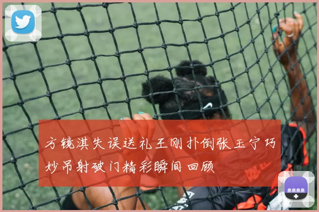 方镜淇失误送礼王刚扑倒张玉宁巧妙吊射破门精彩瞬间回顾