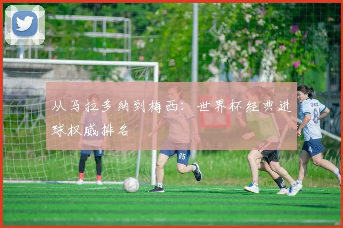 从马拉多纳到梅西:世界杯经典进球权威排名