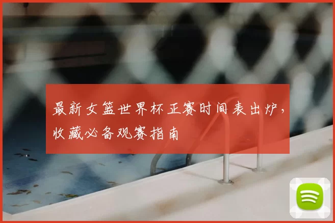 最新女篮世界杯正赛时间表出炉,收藏必备观赛指南