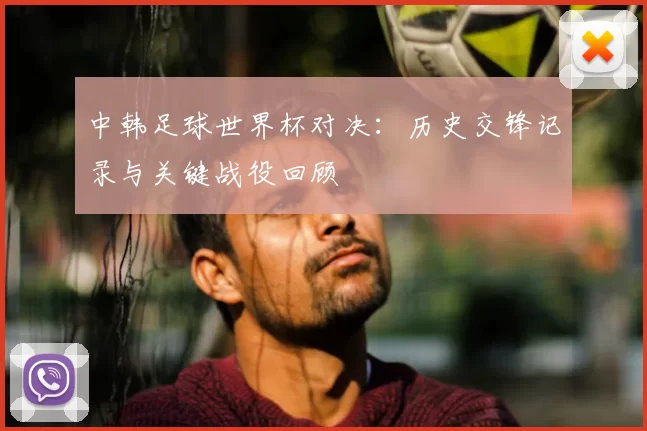 中韩足球世界杯对决:历史交锋记录与关键战役回顾