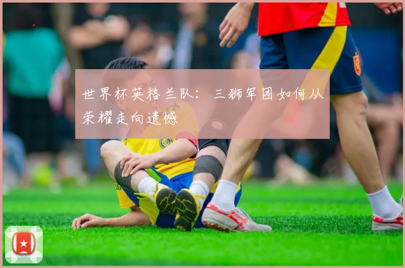 世界杯英格兰队:三狮军团如何从荣耀走向遗憾