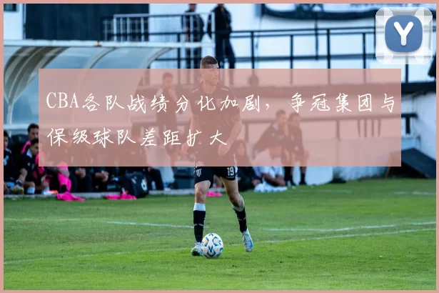 CBA各队战绩分化加剧，争冠集团与保级球队差距扩大