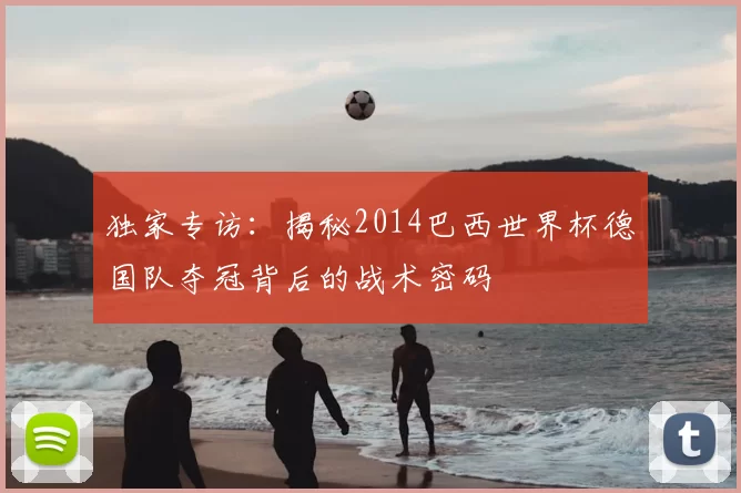 独家专访：揭秘2014巴西世界杯德国队夺冠背后的战术密码