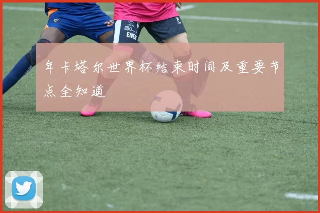 年卡塔尔世界杯结束时间及重要节点全知道
