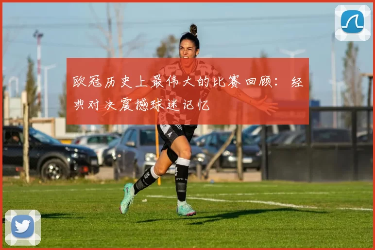 欧冠历史上最伟大的比赛回顾：经典对决震撼球迷记忆