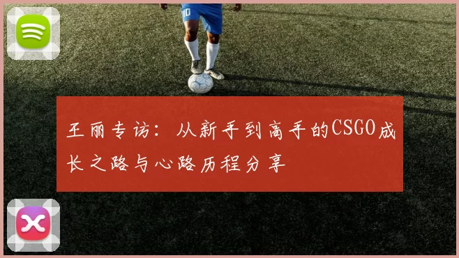 王丽专访:从新手到高手的CSGO成长之路与心路历程分享