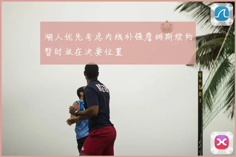 湖人优先考虑内线补强詹姆斯续约暂时放在次要位置