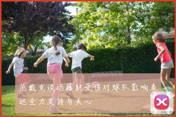 范戴克谈远藤航受伤对球队影响表达全力支持与关心