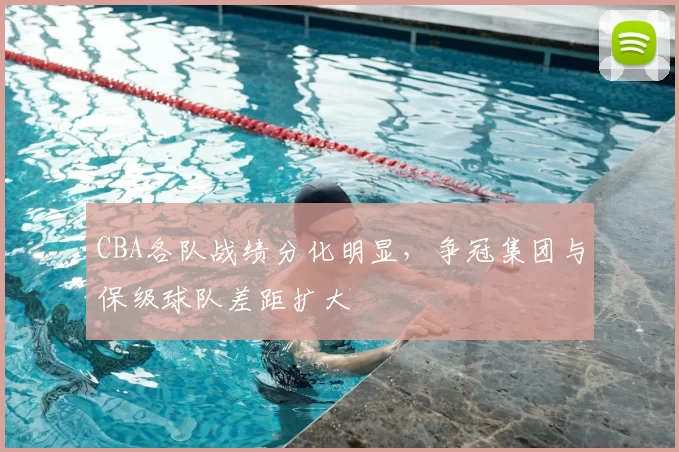 CBA各队战绩分化明显,争冠集团与保级球队差距扩大