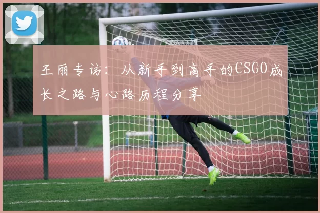 王丽专访:从新手到高手的CSGO成长之路与心路历程分享