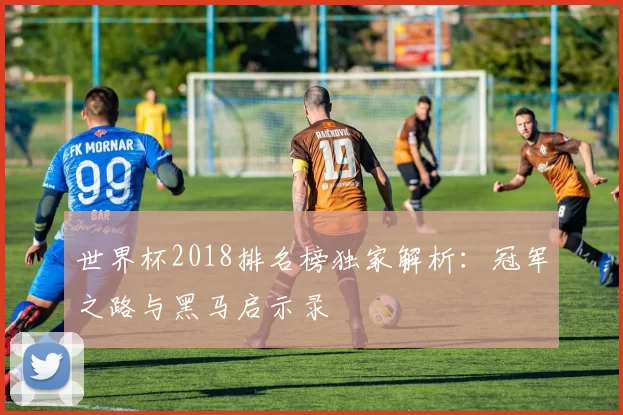 世界杯2018排名榜独家解析：冠军之路与黑马启示录